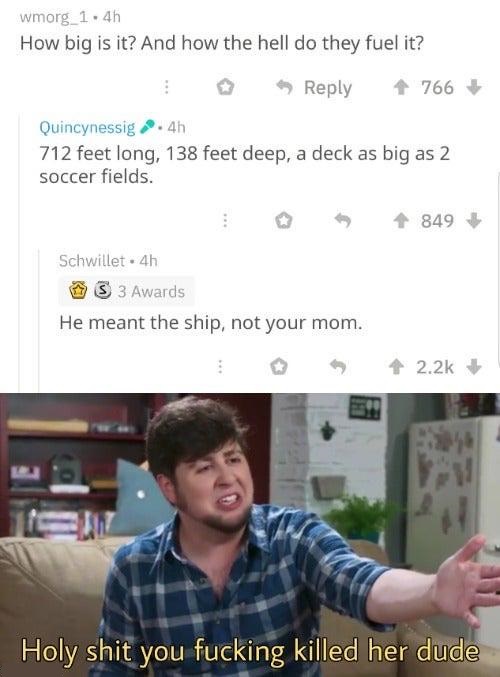 holy shit you fucking killed her dude meme - wmorg_1.4h How big is it? And how the hell do they fuel it? 0 4 766 Quincynessig .4h 712 feet long, 138 feet deep, a deck as big as 2 soccer fields. 849 Schwillet .4h S 3 Awards He meant the ship, not your mom.