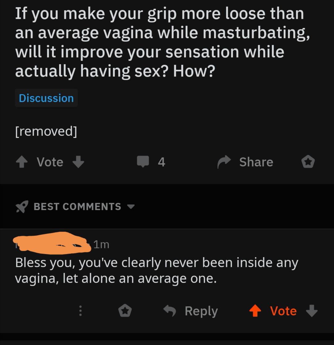 If you make your grip more loose than an average vagina while masturbating, will it improve your sensation while actually having sex? How? Discussion removed Vote 4 o Best 1m. Bless you, you've clearly never been inside any vagina, let alone