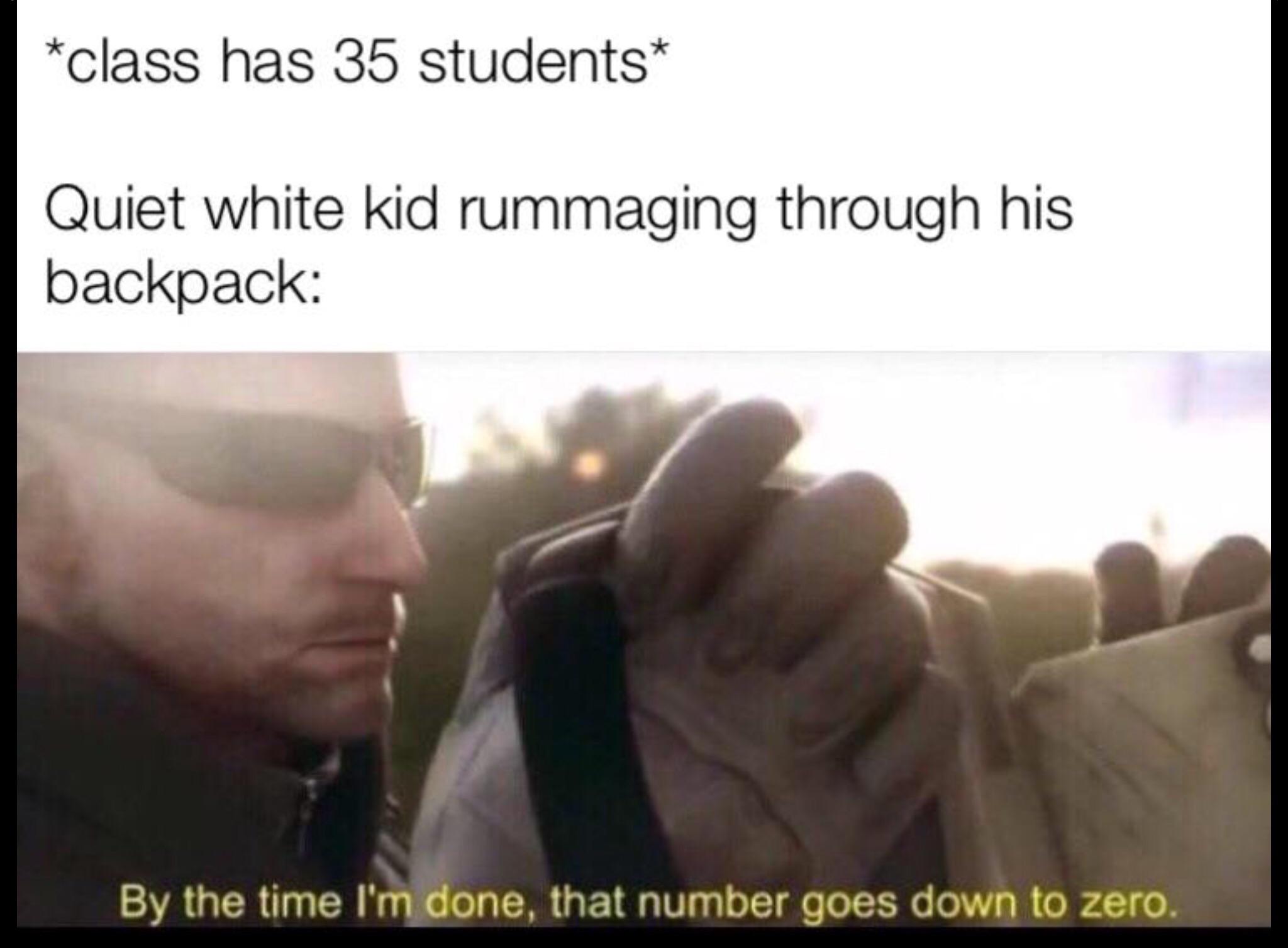 i m about to end this whole mans career memes - class has 35 students Quiet white kid rummaging through his backpack By the time I'm done, that number goes down to zero.