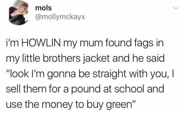 mols i'm Howlin my mum found fags in my little brothers jacket and he said "look I'm gonna be straight with you, I sell them for a pound at school and use the money to buy green"