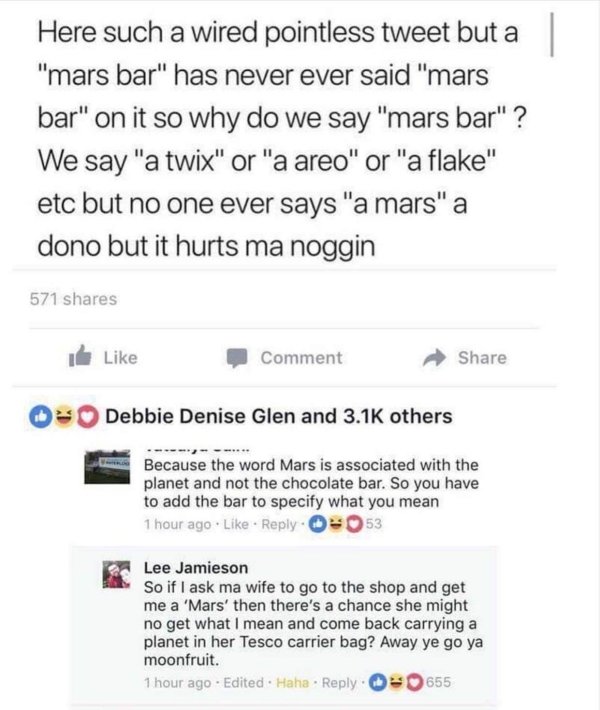 away ye go ya moonfruit - Here such a wired pointless tweet but a "mars bar" has never ever said "mars bar" on it so why do we say "mars bar" ? We say "a twix" or "a areo" or "a flake" etc but no one ever says "a mars" a dono but it hurts ma noggin 571 Co