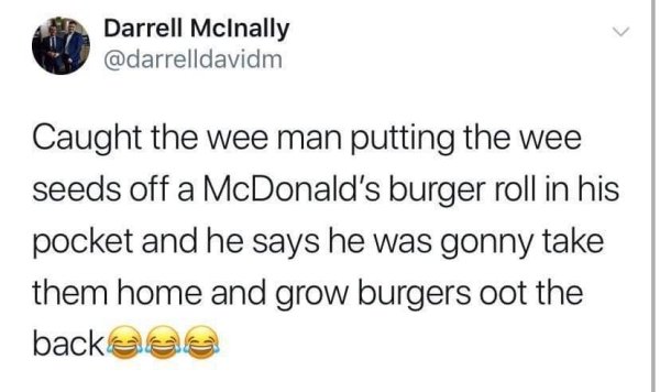 document - Darrell McInally Caught the wee man putting the wee seeds off a McDonald's burger roll in his pocket and he says he was gonny take them home and grow burgers oot the backass