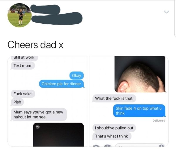 should ve pulled out that's - Cheers dad x Still at work Text mum Okay Chicken pie for dinner Fuck sake What the fuck is that Pish Mum says you've got a new haircut let me see Skin fade 4 on top what u think Delivered I should've pulled out That's what I 