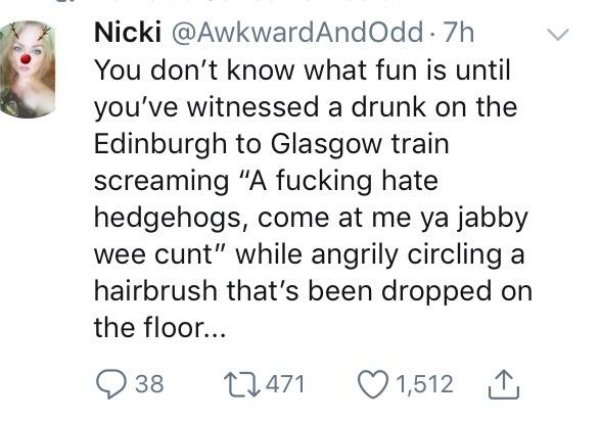 know you re in love - Nicki . 7h You don't know what fun is until you've witnessed a drunk on the Edinburgh to Glasgow train screaming "A fucking hate hedgehogs, come at me ya jabby wee cunt" while angrily circling a hairbrush that's been dropped on the f