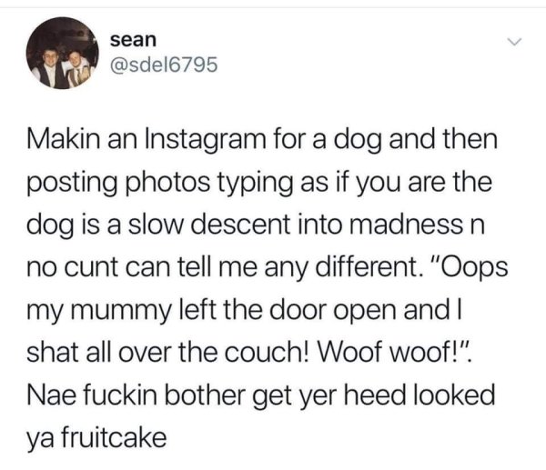 best part of being a mom - sean Makin an Instagram for a dog and then posting photos typing as if you are the dog is a slow descent into madness n no cunt can tell me any different. "Oops my mummy left the door open and I shat all over the couch! Woof woo