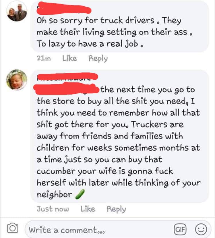Truck driver - Oh So Sorry for truck drivers. They make their living setting on their ass. To lazy to have a real job. 21m the next time you go to the store to buy all the shit you need, I think you need to remember how all that shit got there for you. Tr