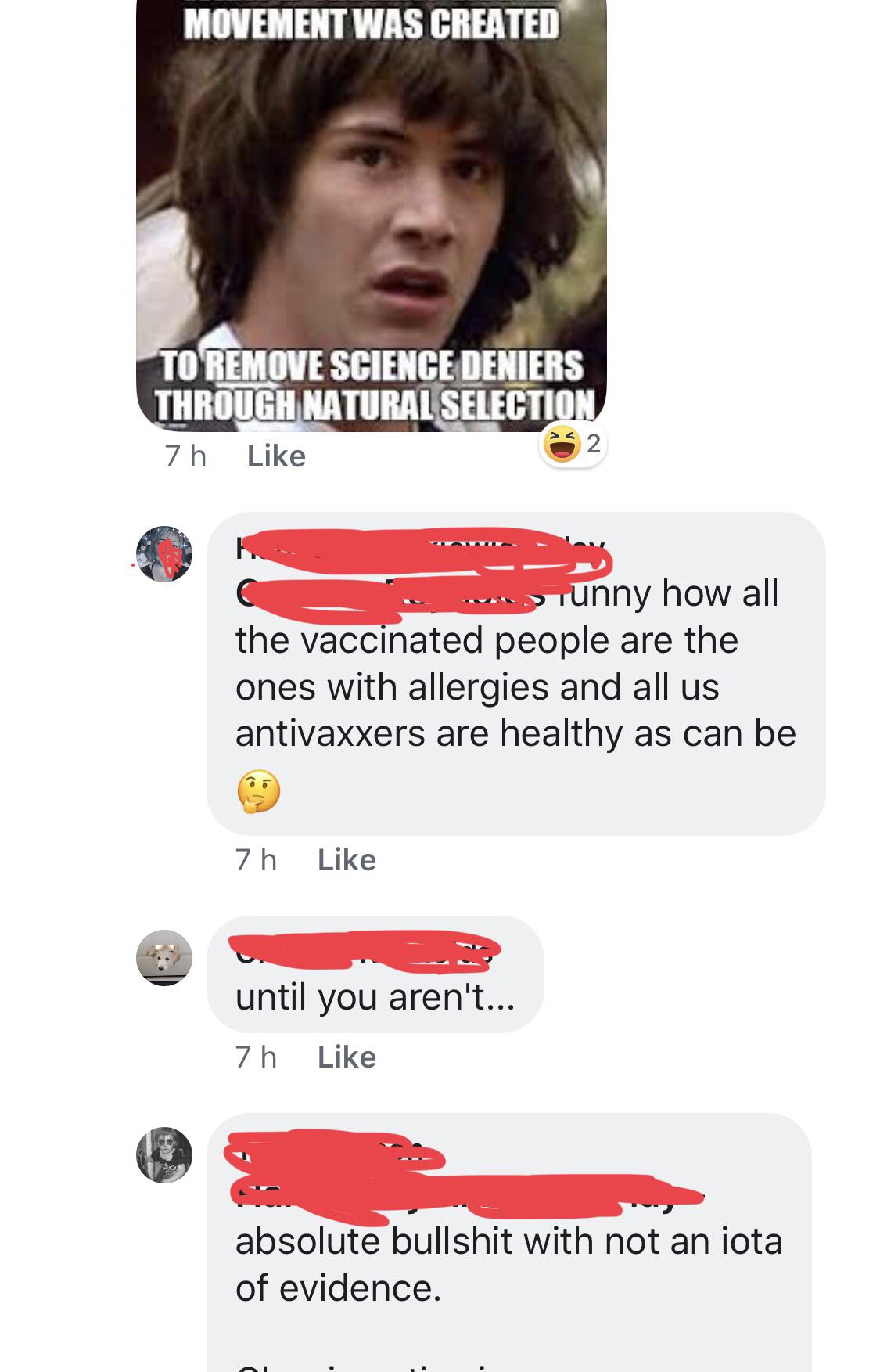 jaw - Movement Was Created To Remove Science Deniers Through Natural Selection 7h F unny how all the vaccinated people are the ones with allergies and all us antivaxxers are healthy as can be 7 h until you aren't... 7h absolute bullshit with not an iota o