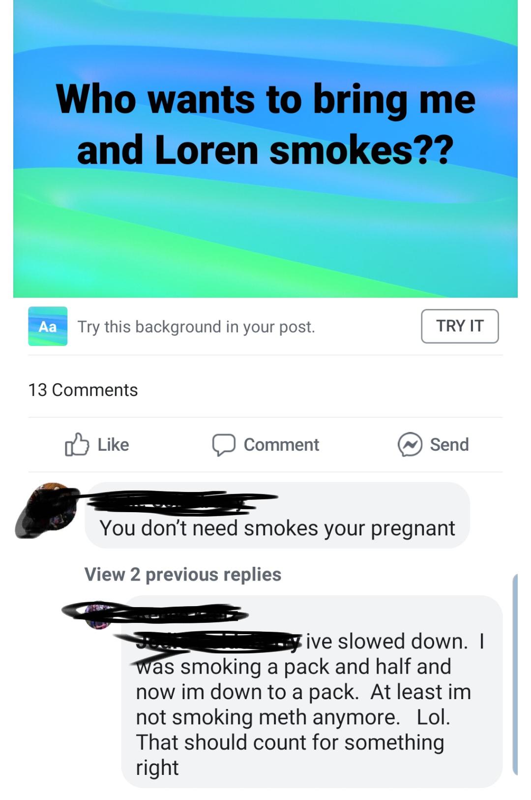 Who wants to bring me and Loren smokes?? Aa Try this background in your post. Try It 13 0 Comment Send You don't need smokes your pregnant View 2 previous replies sive slowed down. I was smoking a pack and half and now im down to a pack. At least im not…