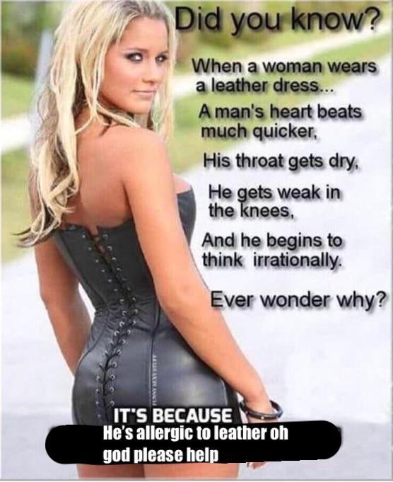 blond - Did you know? When a woman wears a leather dress. A man's heart beats much quicker, His throat gets dry, He gets weak in the knees And he begins to think irrationally. Ever wonder why? It'S Because He's allergic to leather oh god please help