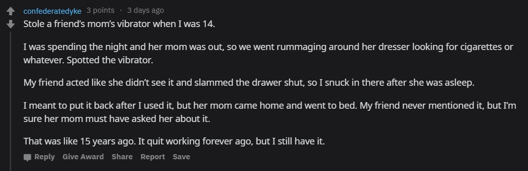 screenshot - confederatedyke 3 points 3 days ago Stole a friend's mom's vibrator when I was 14. I was spending the night and her mom was out, so we went rummaging around her dresser looking for cigarettes or whatever. Spotted the vibrator. My friend acted