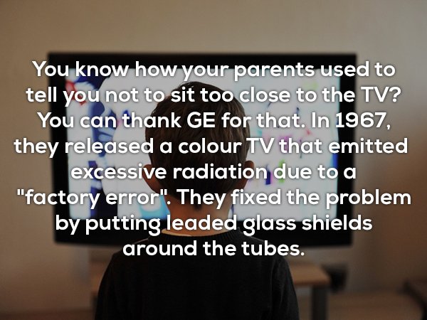 presentation - You know how your parents used to tell you not to sit too close to the Tv? You can thank Ge for that. In 1967, they released a colour Tv that emitted excessive radiation due to a "factory error". They fixed the problem by putting leaded gla
