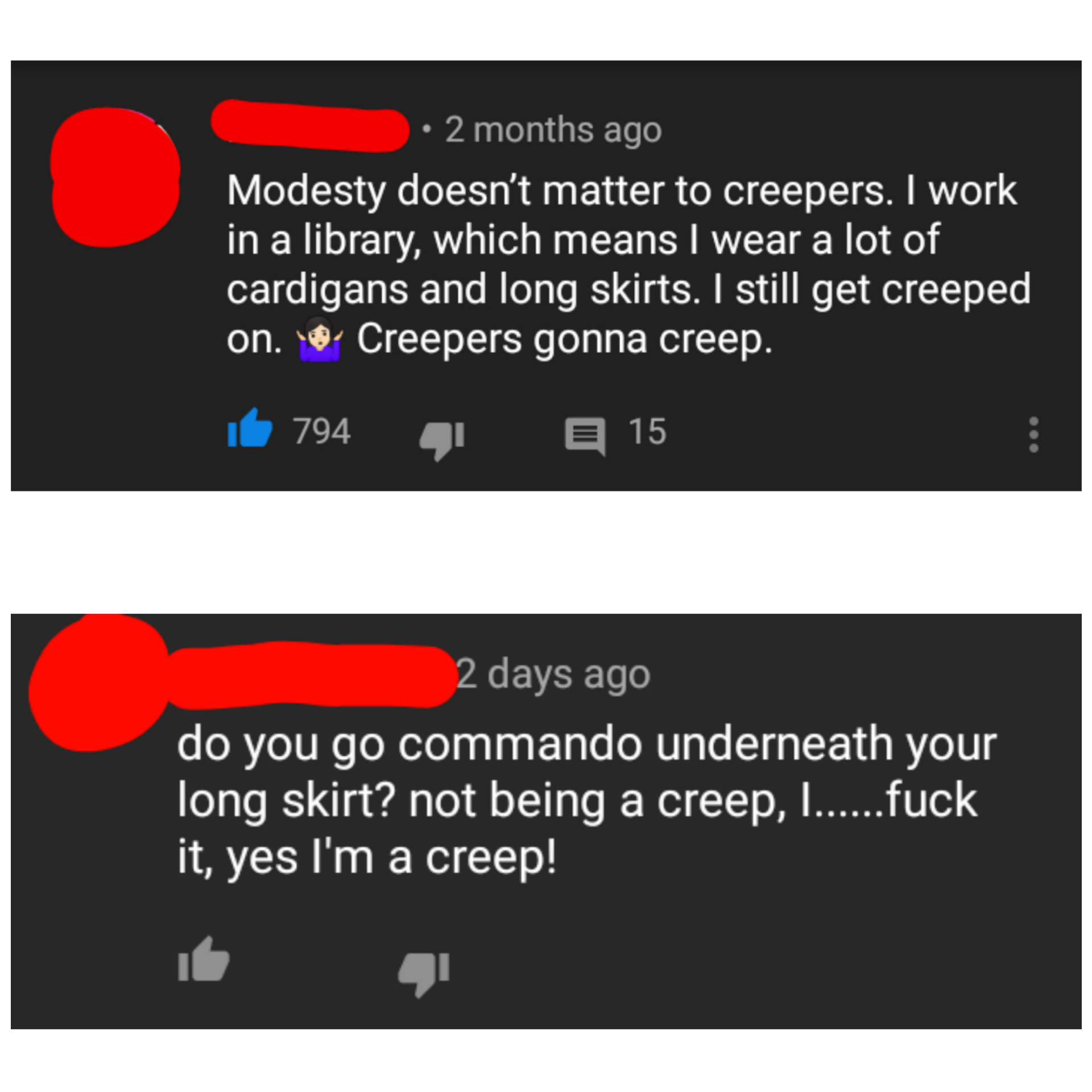 2 months ago Modesty doesn't matter to creepers. I work in a library, which means I wear a lot of cardigans and long skirts. I still get creeped on. Creepers gonna creep. il 794 15 2 days ago do you go commando underneath your long skirt? not