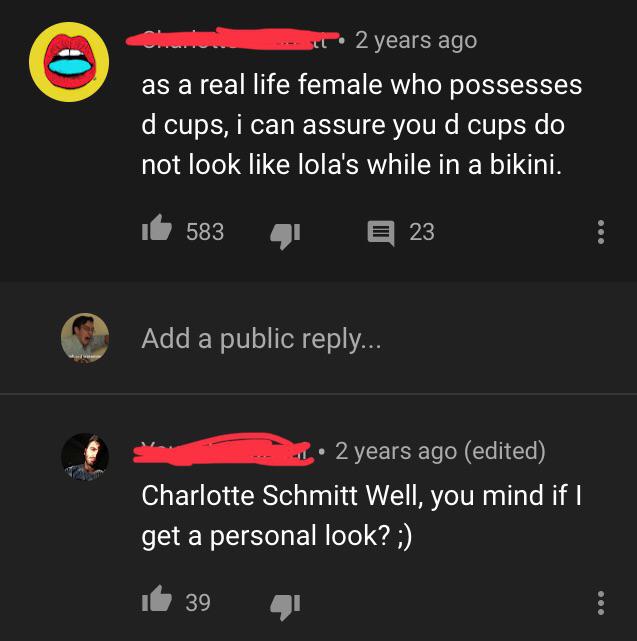 2 years ago as a real life female who possesses d cups, i can assure you d cups do not look lola's while in a bikini. 't 583 23 Add a public ... 2 years ago edited Charlotte Schmitt Well, you mind if I get a personal look? ; it 39