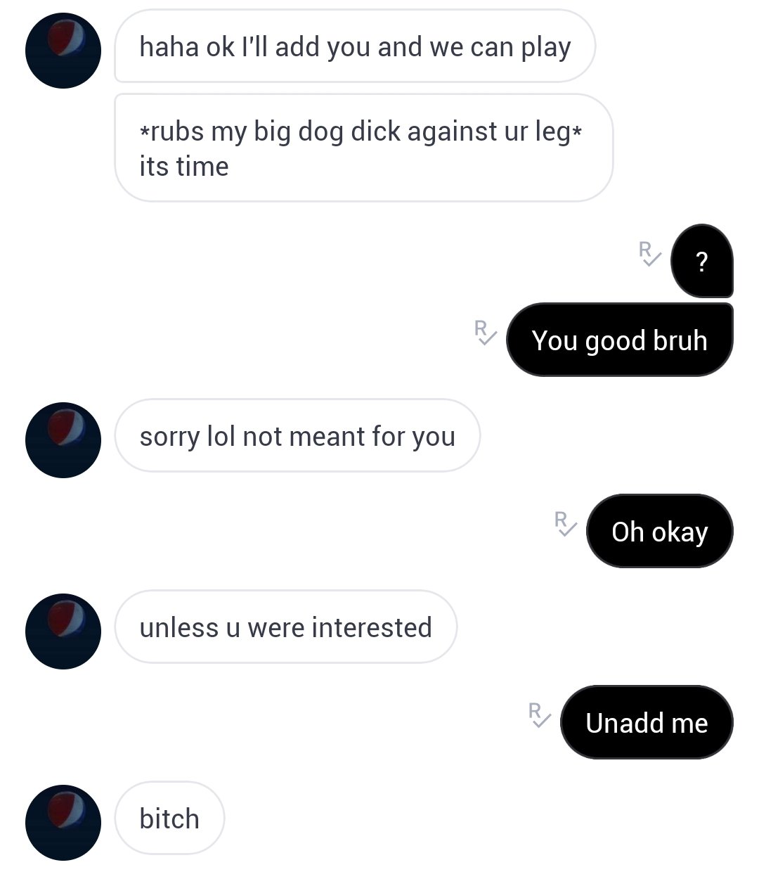 angle - haha ok I'll add you and we can play rubs my big dog dick against ur leg its time R ? You good bruh sorry lol not meant for you Ri Oh okay unless u were interested R Unadd me bitch