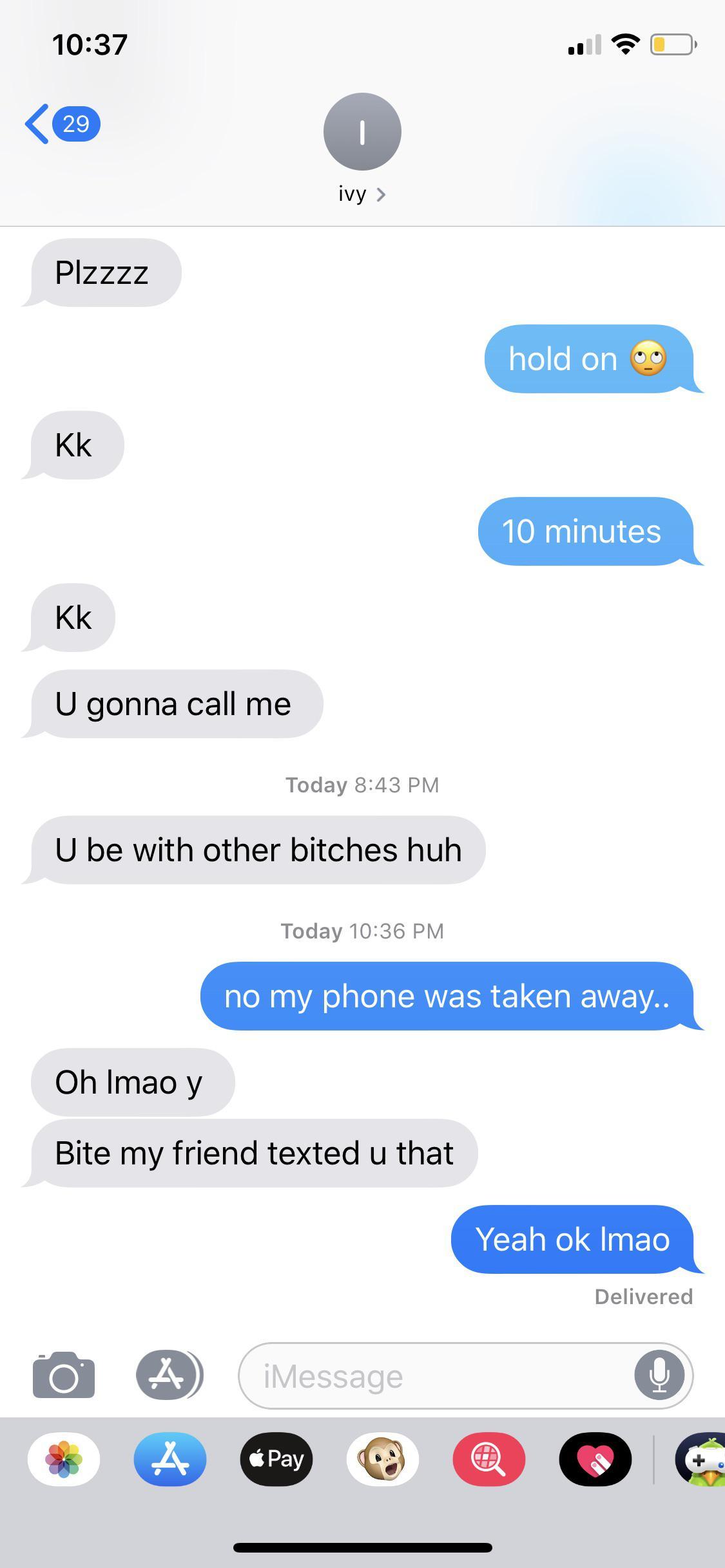 3 hour long facetime call -  PIZzzz hold on 09 Kk 10 minutes Kk U gonna call me Today U be with other bitches huh Today no my phone was taken away.. Oh Imao y Bite my friend texted u that Yeah ok Imao Delivered iMessage Pay