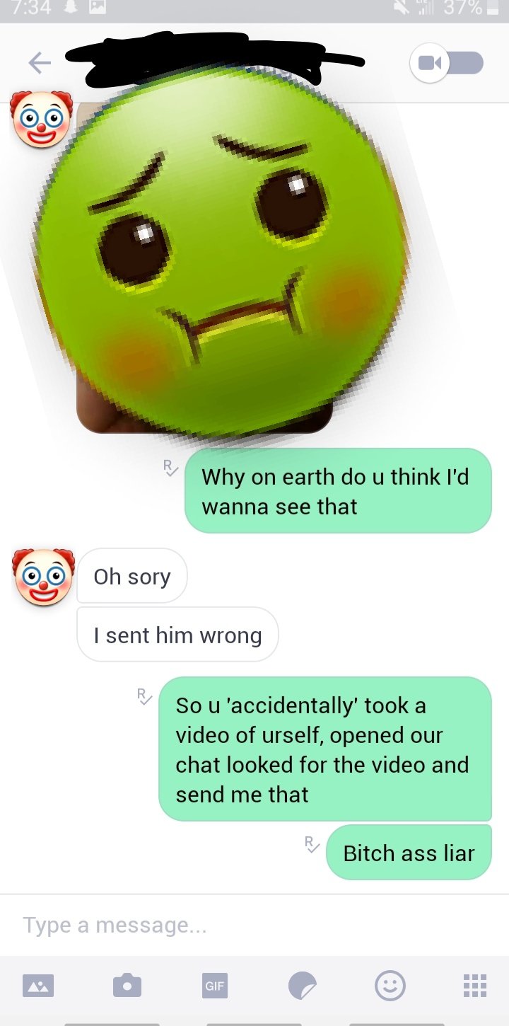 smile - . 37% Why on earth do u think I'd wanna see that Oh sory I sent him wrong So u 'accidentally' took a video of urself, opened our chat looked for the video and send me that R Bitch ass liar Type a message... Gif