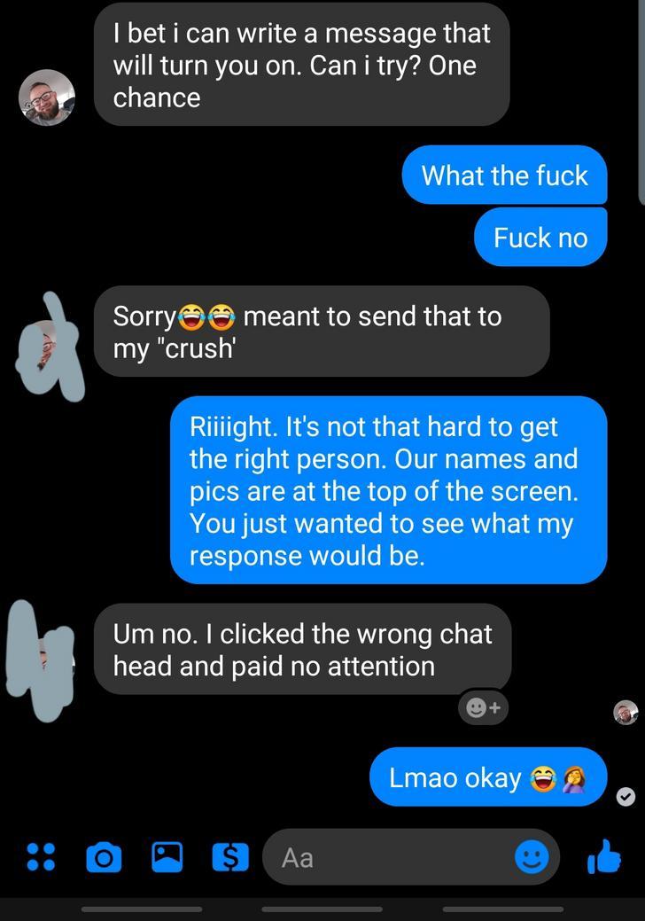 screenshot - I bet i can write a message that will turn you on. Can i try? One chance What the fuck Fuck no Sorry meant to send that to my "crush Riiiight. It's not that hard to get the right person. Our names and pics are at the top of the screen. You ju