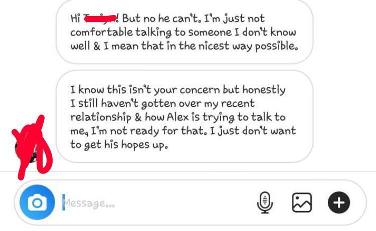 angle - Hi ! But no he can't. I'm just not comfortable talking to someone I don't know well & I mean that in the nicest way possible. I know this isn't your concern but honestly I still haven't gotten over my recent relationship & how Alex is trying to ta