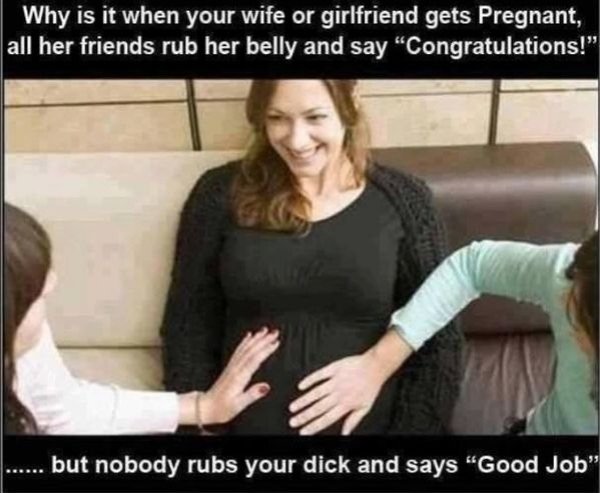 your wife my dick - Why is it when your wife or girlfriend gets Pregnant, all her friends rub her belly and say Congratulations!" .. but nobody rubs your dick and says "Good Job"