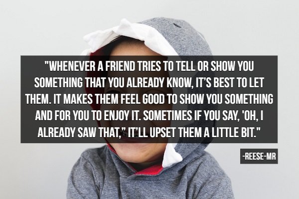 human behavior - "Whenever A Friend Tries To Tell Or Show You Something That You Already Know. It'S Best To Let Them. It Makes Them Feel Good To Show You Something And For You To Enjoy It. Sometimes If You Say, Oh, I Already Saw That." It'Ll Upset Them A 