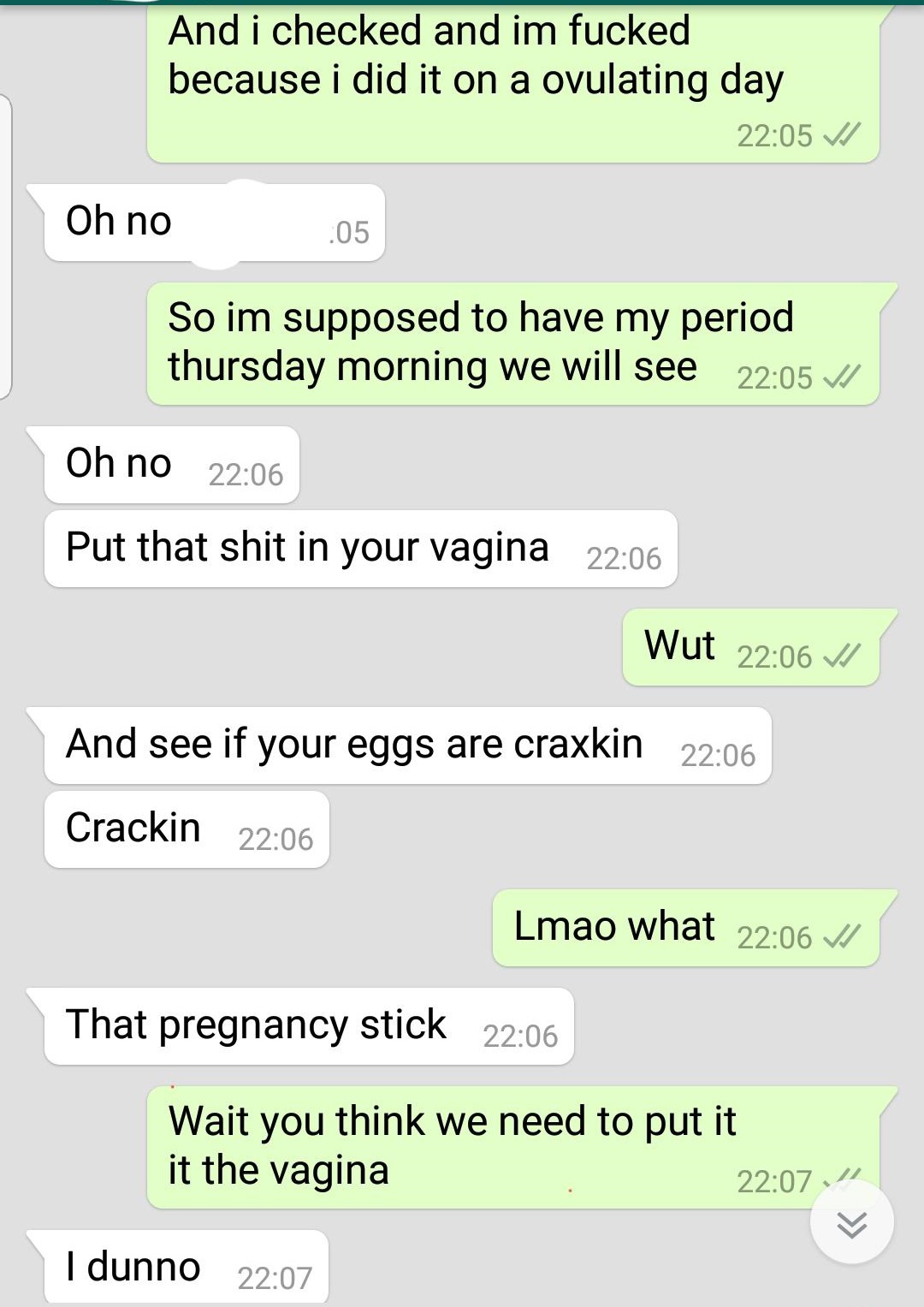 document - And i checked and im fucked because i did it on a ovulating day V Oh no .05 So im supposed to have my period thursday morning we will see V Oh no Put that shit in your vagina Wut And see if your eggs are craxkin Crackin Lmao what V That pregnan