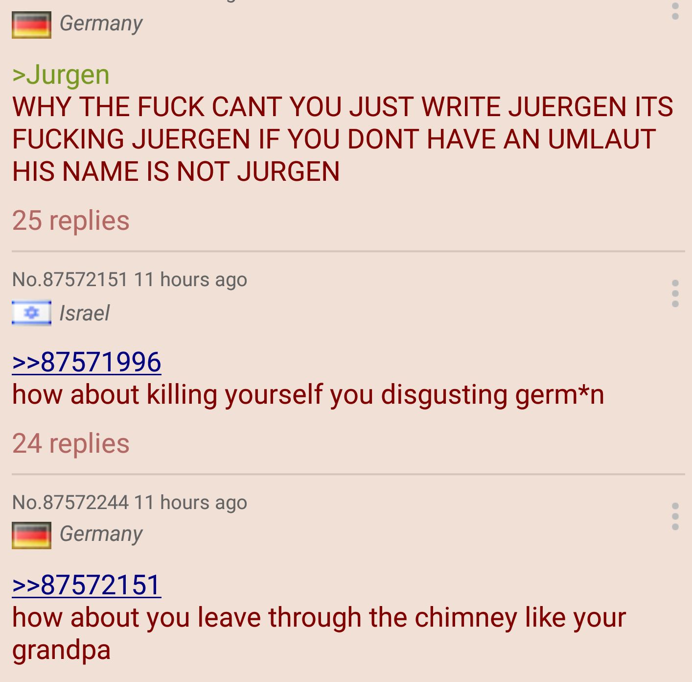 document - Germany >Jurgen Why The Fuck Cant You Just Write Juergen Its Fucking Juergen If You Dont Have An Umlaut His Name Is Not Jurgen | 25 replies No.87572151 11 hours ago Israel >>87571996 how about killing yourself you disgusting germn 24 replies No
