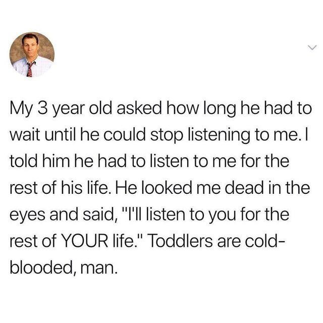human behavior - My 3 year old asked how long he had to wait until he could stop listening to me. I told him he had to listen to me for the rest of his life. He looked me dead in the eyes and said, "Til listen to you for the rest of Your life." Toddlers a