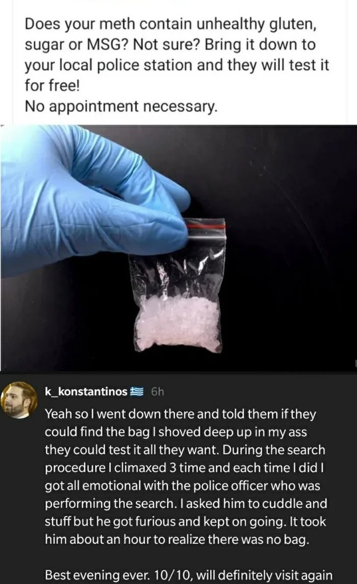 Humour - Does your meth contain unhealthy gluten, sugar or Msg? Not sure? Bring it down to your local police station and they will test it for free! No appointment necessary. k_konstantinos % 6h Yeah so I went down there and told them if they could find t