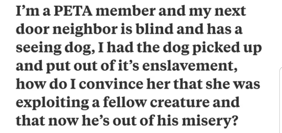 I'm a Peta member and my next door neighbor is blind and has a seeing dog, I had the dog picked up and put out of it's enslavement, how do I convince her that she was exploiting a fellow creature and that now he's out of his misery?