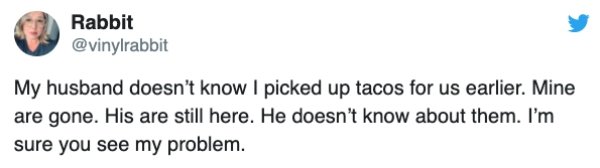 Rabbit My husband doesn't know I picked up tacos for us earlier. Mine are gone. His are still here. He doesn't know about them. I'm sure you see my problem.