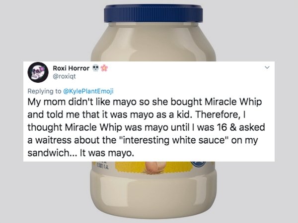 bottle - Roxi Horror My mom didn't mayo so she bought Miracle Whip and told me that it was mayo as a kid. Therefore, thought Miracle Whip was mayo until I was 16 & asked a waitress about the "interesting white sauce" on my sandwich... It was mayo.