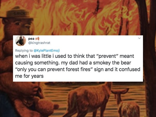 animal - pea when i was little i used to think that "prevent" meant causing something. my dad had a smokey the bear "only you can prevent forest fires" sign and it confused me for years