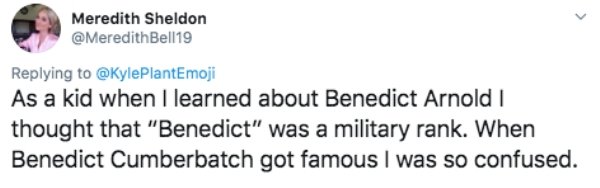 head - Meredith Sheldon As a kid when I learned about Benedict Arnold thought that "Benedict" was a military rank. When Benedict Cumberbatch got famous I was so confused.