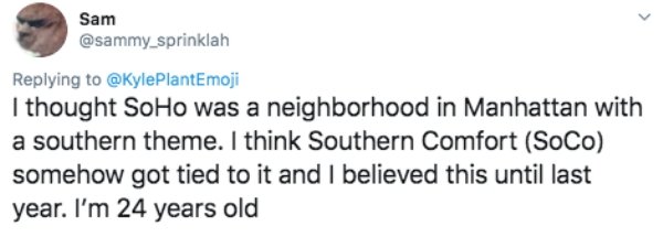 document - Sam I thought Soho was a neighborhood in Manhattan with a southern theme. I think Southern Comfort SoCo somehow got tied to it and I believed this until last year. I'm 24 years old