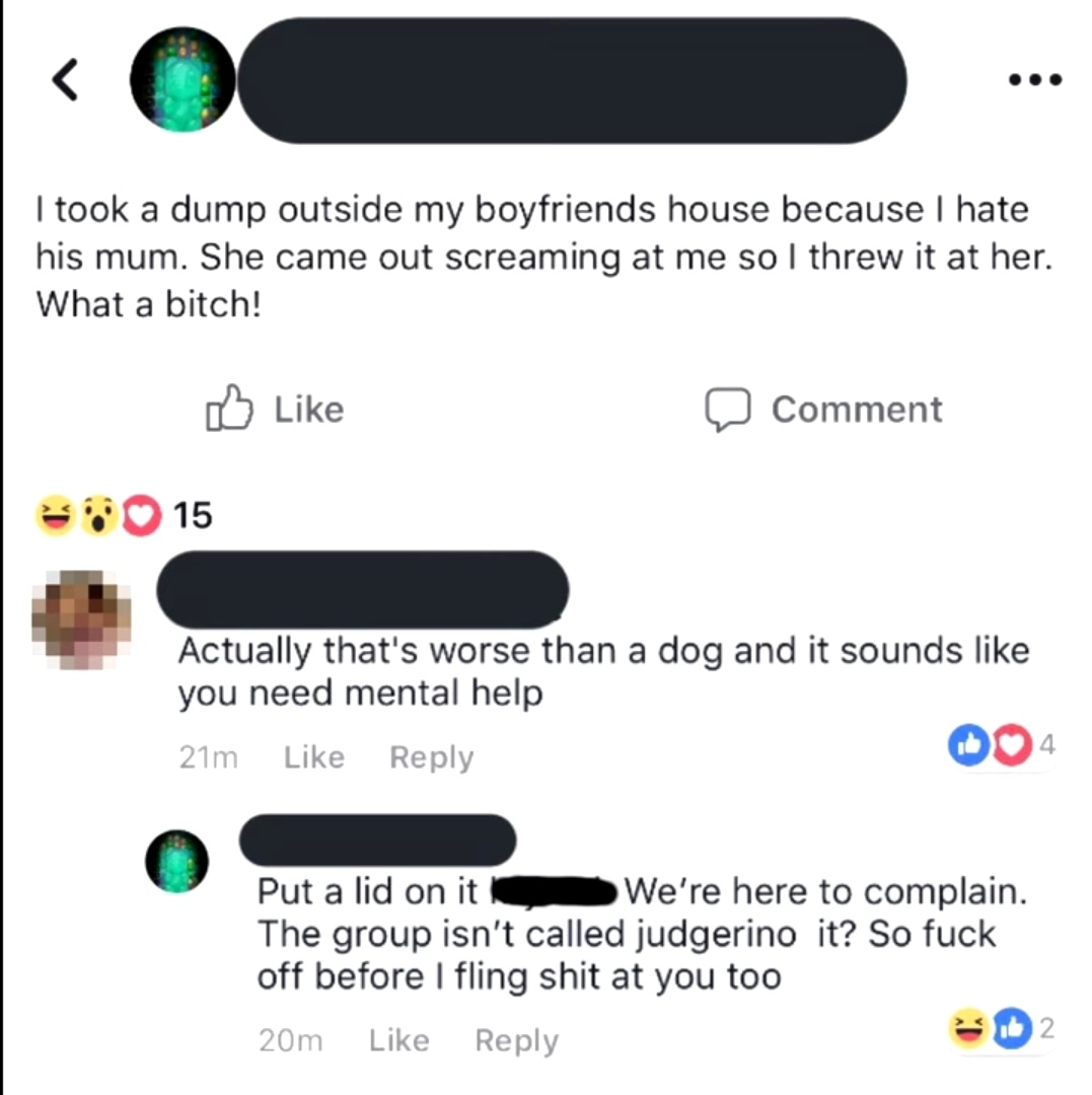 I took a dump outside my boyfriends house because I hate his mum. She came out screaming at me so I threw it at her. What a bitch! o Comment 7015 Actually that's worse than a dog and it sounds you need mental help 21m 004 Put a lid on it We're here to…