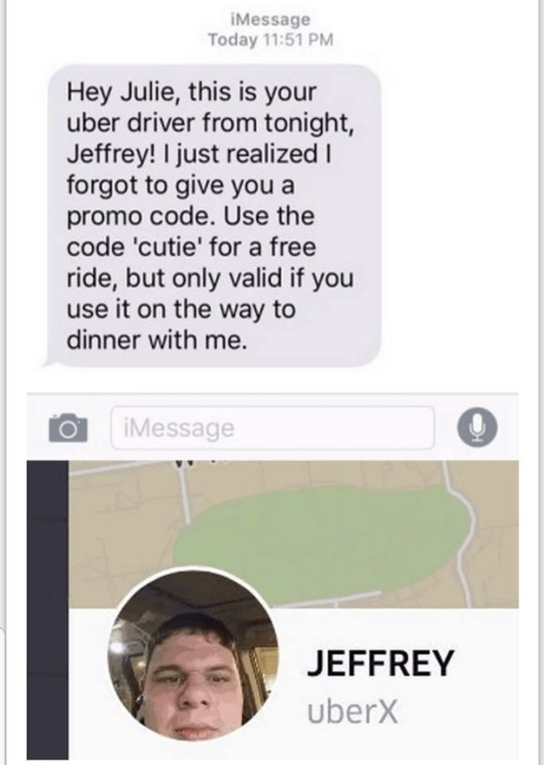 neckbeard creepy - iMessage Today Hey Julie, this is your uber driver from tonight, Jeffrey! I just realized I forgot to give you a promo code. Use the code 'cutie' for a free ride, but only valid if you use it on the way to dinner with me. O iMessage Jef