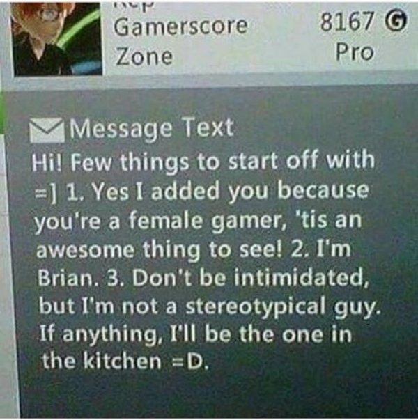 xbox live gamer girl message - Gamerscore Zone 8167 6 Pro MMessage Text Hi! Few things to start off with 1. Yes I added you because you're a female gamer, 'tis an awesome thing to see! 2. I'm Brian. 3. Don't be intimidated, but I'm not a stereotypical guy