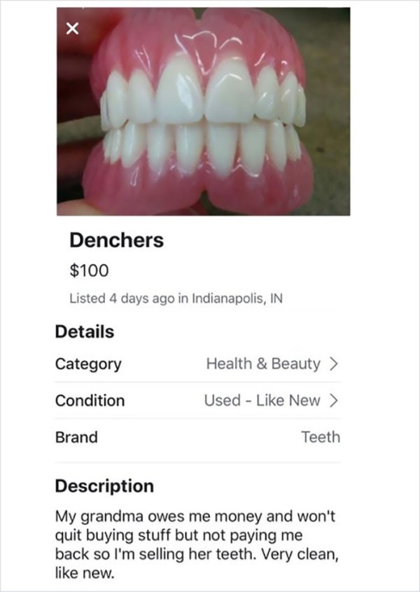 wtf online shopping tooth - Denchers $100 Listed 4 days ago in Indianapolis, In Details Category Health & Beauty > Condition Used New > Brand Teeth Description My grandma owes me money and won't quit buying stuff but not paying me back so I'm selling her 