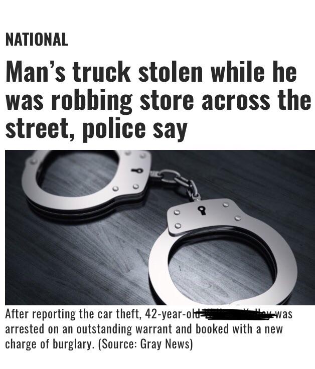 handcuffs - National Man's truck stolen while he was robbing store across the street, police say was After reporting the car theft, 42yearold arrested on an outstanding warrant and booked with a new charge of burglary. Source Gray News