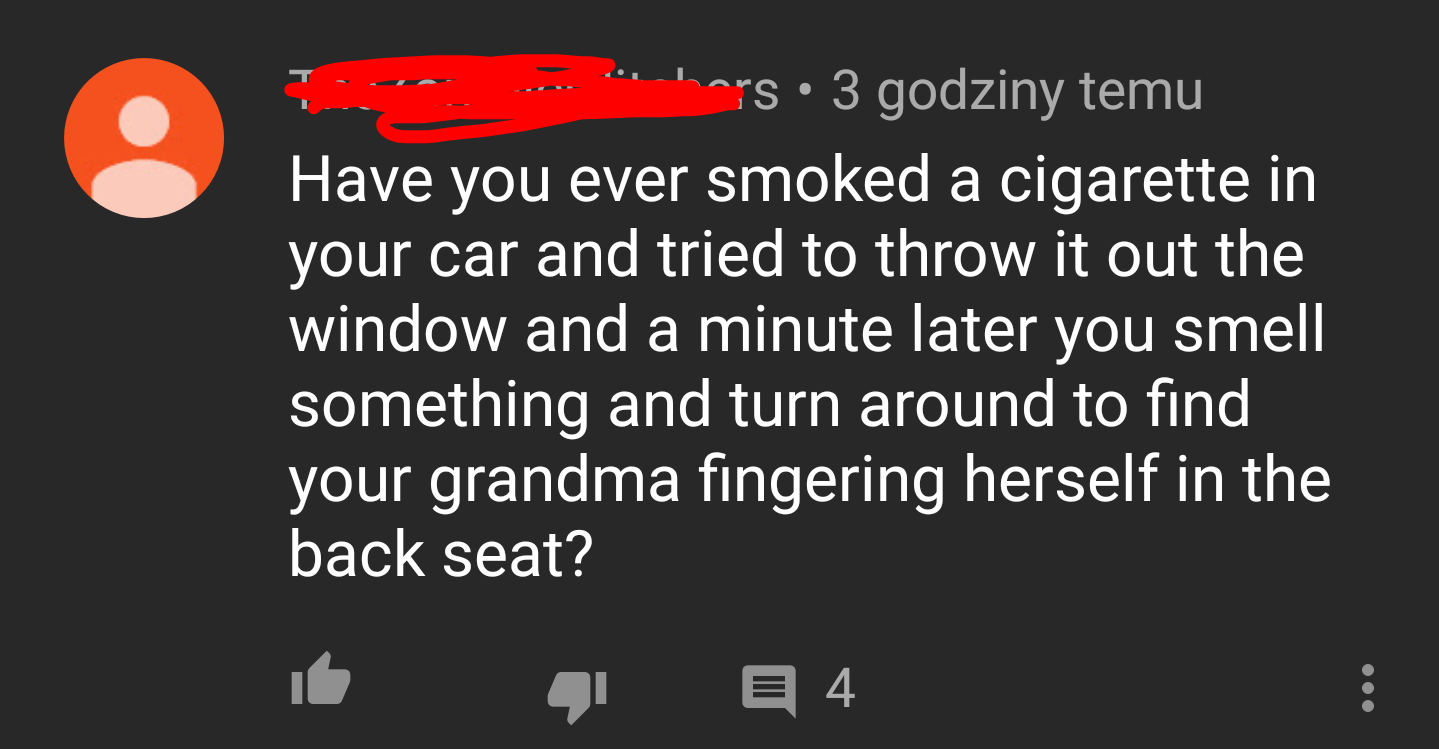 hars 3 godziny temu Have you ever smoked a cigarette in your car and tried to throw it out the window and a minute later you smell something and turn around to find your grandma fingering herself in the back seat? 16 41 94