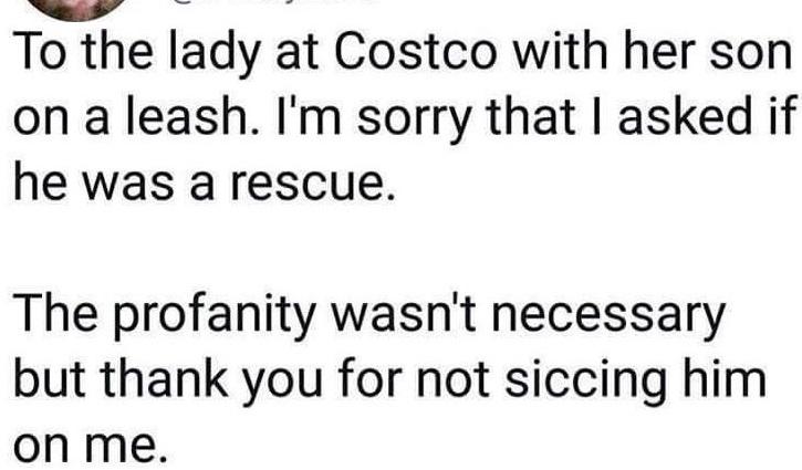 To the lady at Costco with her son on a leash. I'm sorry that I asked if he was a rescue. The profanity wasn't necessary but thank you for not siccing him on me.