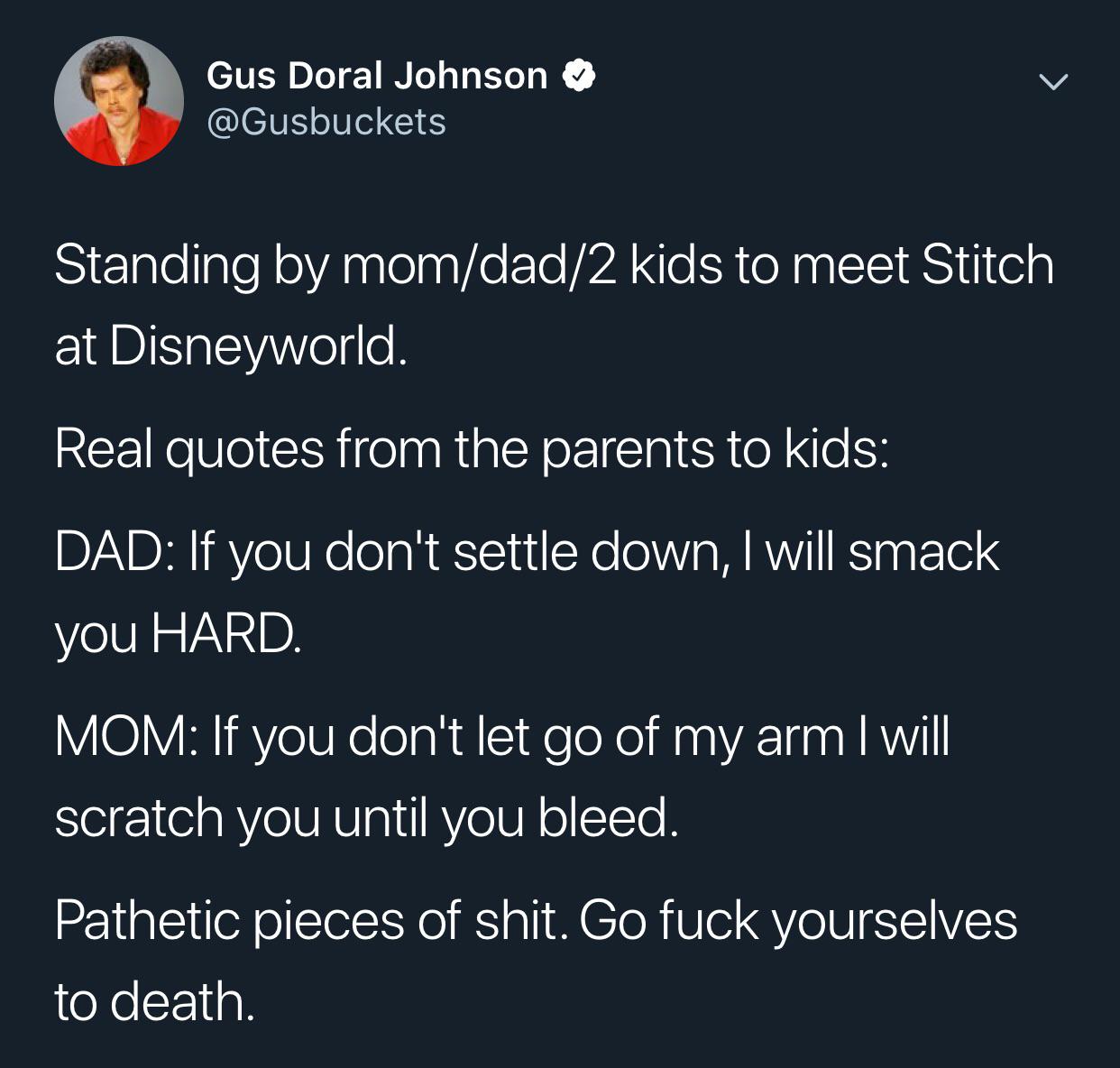 Gus Doral Johnson Standing by momdad2 kids to meet Stitch at Disneyworld. Real quotes from the parents to kids Dad If you don't settle down, I will smack you Hard. Mom If you don't let go of my arm I will scratch you until you bleed. Pathetic