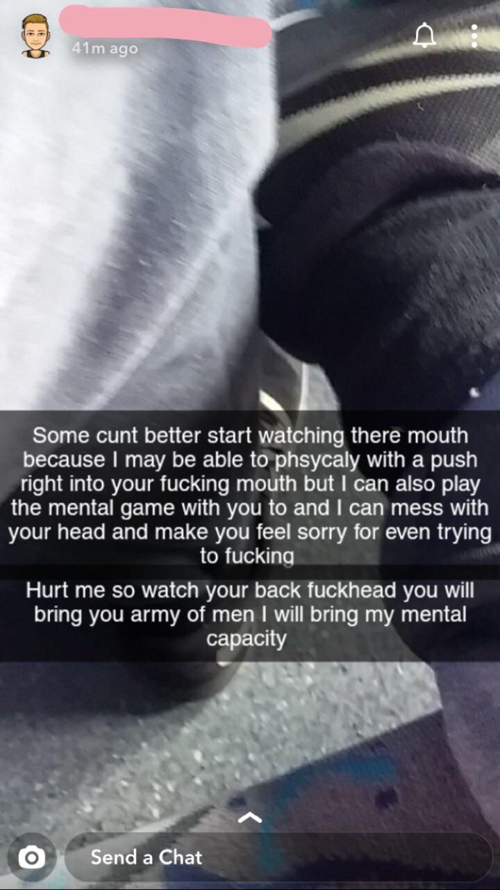 poster - 41m ago Some cunt better start watching there mouth because I may be able to phsycaly with a push right into your fucking mouth but I can also play the mental game with you to and I can mess with your head and make you feel sorry for even trying 