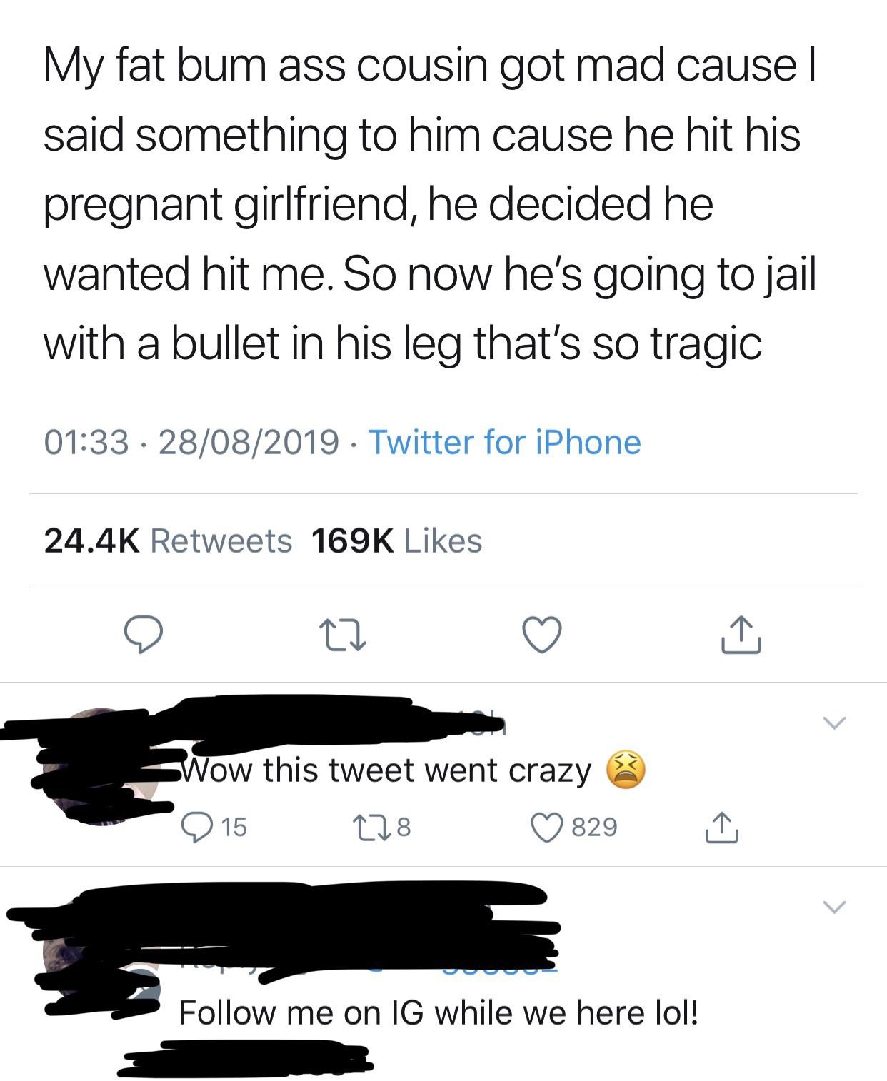 angle - My fat bum ass cousin got mad cause | said something to him cause he hit his pregnant girlfriend, he decided he wanted hit me. So now he's going to jail with a bullet in his leg that's so tragic 28082019 Twitter for iPhone Wow this tweet went craz