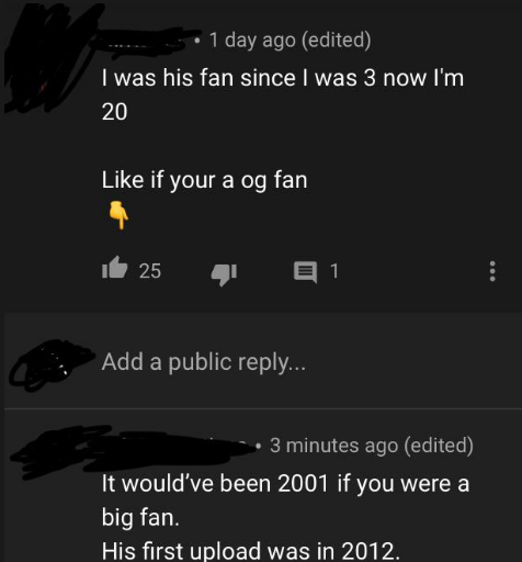 screenshot - 1 day ago edited 'I was his fan since I was 3 now I'm 20 if your a og fan 16 25 4 91 Add a public ... 3 minutes ago edited It would've been 2001 if you were a big fan. His first upload was in 2012.