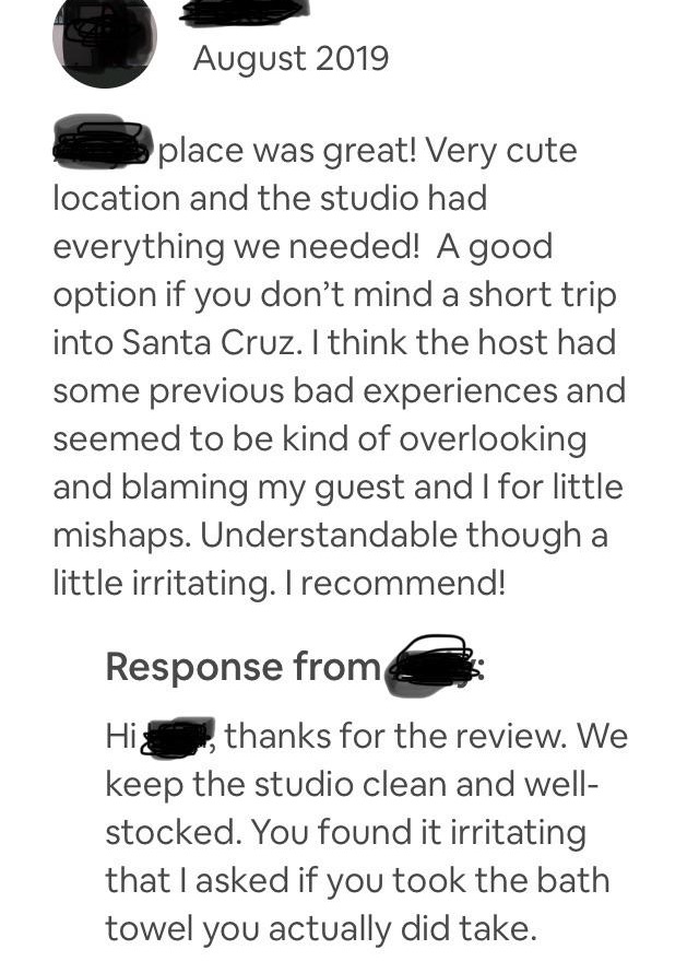 angle - place was great! Very cute location and the studio had everything we needed! A good option if you don't mind a short trip into Santa Cruz. I think the host had some previous bad experiences and seemed to be kind of overlooking and blaming my guest