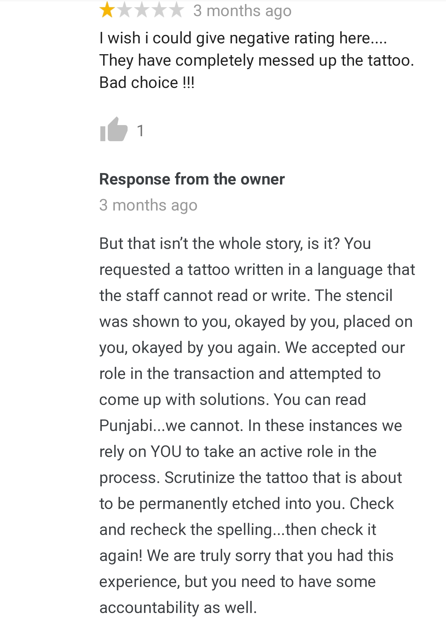 document - 3 months ago I wish i could give negative rating here.... They have completely messed up the tattoo. Bad choice !!! 11 Response from the owner 3 months ago But that isn't the whole story, is it? You requested a tattoo written in a language that