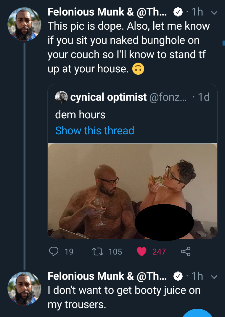 muscle - Felonious Munk & ... 1h This pic is dope. Also, let me know if you sit you naked bunghole on your couch so I'll know to stand tf up at your house. cynical optimist ...10 dem hours Show this thread 19 22.105 247 Felonious Munk & ... 1h v I don't w