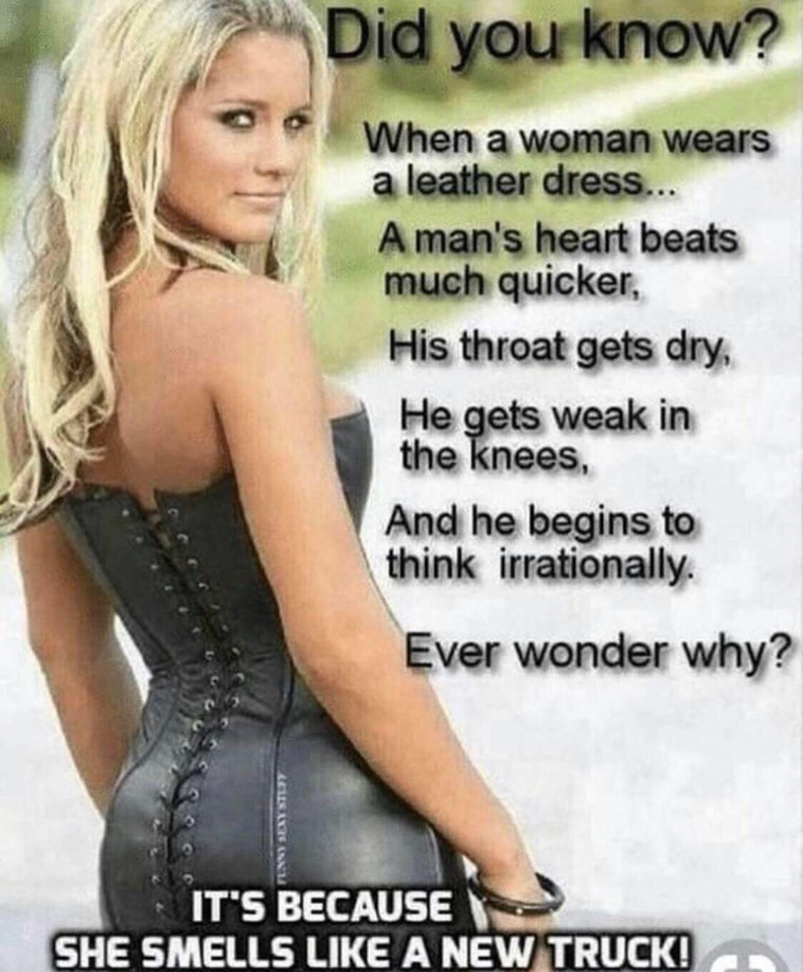 because she smells like a new truck - Did you know? When a woman wears a leather dress... A man's heart beats much quicker, His throat gets dry He gets weak in the knees, And he begins to think irrationally. Ever wonder why? Cousas It'S Because She Smells