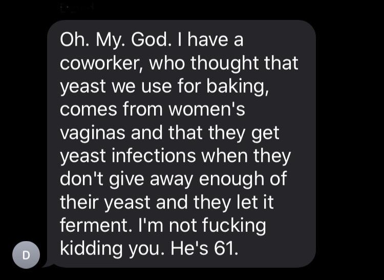 lyrics - Oh. My. God. I have a coworker, who thought that yeast we use for baking, comes from women's vaginas and that they get yeast infections when they don't give away enough of their yeast and they let it ferment. I'm not fucking kidding you. He's 61.